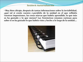 Sesión 6: Autoevaluación Muy bien chic@s, después de tantas informaciones sobre la invisibilidad, ¿qué tal si creáis vuestro  e-portfolio  de la unidad en el que reflejéis vuestras impresiones, las cosas nuevas que habéis aprendido, lo que más os ha gustado y lo que menos? Las  Fantásticas  estamos curiosas para saber si os ha gustado lo que habéis visto y hecho a lo largo de la unidad…. 