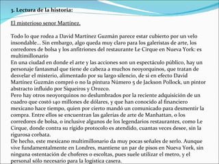 3. Lectura de la historia:  El misterioso senor Martínez. Todo lo que rodea a David Martínez Guzmán parece estar cubierto por un velo insondable... Sin embargo, algo queda muy claro para los galeristas de arte, los corredores de bolsa y los anfitriones del restaurante Le Cirque en Nueva York: es multimillonario En una ciudad en donde el arte y las acciones son un espectáculo público, hay un personaje fantasmal que tiene de cabeza a muchos neoyorquinos, que tratan de desvelar el misterio, alimentado por su largo silencio, de si en efecto David Martínez Guzmán compró o no la pintura Número 5 de Jackson Pollock, un pintor abstracto influido por Siqueiros y Orozco. Pero hay otros neoyorquinos no deslumbrados por la reciente adquisición de un cuadro que costó 140 millones de dólares, y que han conocido al financiero mexicano hace tiempo, quien por cierto mandó un comunicado para desmentir la compra. Entre ellos se encuentran las galerías de arte de Manhattan, o los corredores de bolsa, o inclusive algunos de los legendarios restaurantes, como Le Cirque, donde contra su rígido protocolo es atendido, cuantas veces desee, sin la rigurosa corbata.  De hecho, este mexicano multimillonario da muy pocas señales de serlo. Aunque vive fundamentalmente en Londres, mantiene un par de pisos en Nueva York, sin ninguna ostentación de choferes o escoltas, pues suele utilizar el metro, y el personal sólo necesario para la logística casera.  
