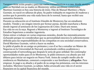 Tampoco tiene avión propio y para sus vuelos transatlánticos o a casa, donde siempre cena en Navidad con su madre en Monterrey, utiliza aerolíneas comerciales. Martínez Guzmán es hoy una historia de éxito. Hijo de Manuel Martínez y María Guzmán, no nació en sábanas de plata. Su padre trabajaba en negocios de maderas y aceites que le permitía una vida nada fuera de lo normal, hasta que recibió una sustantiva herencia. Durante su educación en el Instituto Irlandés de Monterrey fue un estudiante modelo. Tímido y sin ningún interés por formar pareja, decidió marcharse a Roma donde ingresó al seminario de los Legionarios de Cristo. Duró seis meses. Esa vida no era la suya. Regresó a Monterrey e ingresó al Instituto Tecnológico de Estudios Superiores a estudiar ingeniería. Quiso entrar a trabajar en varias empresas estatales, donde fue sistemáticamente rechazado porque no consideraban que su personalidad estuviera lo suficientemente definida para las responsabilidades de las compañías en una sociedad conservadora. David Martínez Guzmán, volvió a hacer su maleta.  Le pidió al padre de un amigo un préstamo y con él se fue a estudiar un Máster de Negocios en la Universidad de Harvard, acumulando créditos académicos y construyendo el networking que después le sería de gran utilidad. Sin contemplar oportunidades reales para él en Monterrey, le pidió entonces a su abuela 300 mil dólares para iniciar un negocio en Nueva York. Antes de cumplir medio año de residencia en Manhattan, comenzó a sorprender a sus familiares y  allegados . Para empezar, le pagó a su abuela y al padre de su amigo los préstamos, con los intereses incluidos. Martínez Guzmán, ya sabían, había arrancado una vida en el sector financiero en la capital financiera del mundo. 
