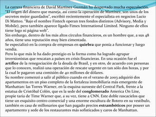 La carrera financiera de David Martínez Guzmán ha despertado mucha especulación. “El origen del dinero que maneja, así como la operación de Martínez, son unos de los secretos mejor guardados”, escribió recientemente el especialista en negocios Lucio Di Matteo. “Bajo el nombre Fintech operan tres fondos distintos (Advisory, Media y Mobile), pero también aparece ligado Fimex International Limited. Ninguno de ellos tiene logo ni página web”. Sin embargo, dentro de los más altos círculos financieros, es un hombre que, a sus 48 años, tiene una reputación muy bien cimentada. Se especializó en la compra de empresas en  quiebra  que ponía a funcionar y luego vendía.   Pero lo que más le ha dado prestigio es la forma como ha logrado agrupar inversionistas que rescatan a países en crisis financieras. En una ocasión fue el  artífice  de la renegociación de la deuda de Brasil, y en otro, de acuerdo con personas que lo conocen, realizó una operación de rescate urgente en tan sólo dos horas, y por la cual le pagaron una comisión de 40 millones de dólares. Su nombre comenzó a salir al público cuando en el verano de 2003 adquirió dos apartamentos en un piso completo de la fortaleza inmobiliaria más emergente de Manhattan: las Torres Warner, en la esquina suroeste del Central Park, frente a la estatua de Cristóbal Colón, que es la sede del  conglomerado  America On Line, propie taria de Time Warner que, a su vez, tiene a CNN. Este doble rascacielos que tiene un exquisito centro comercial y una enorme escultura de Botero en su vestíbulo, también es casa de millonarios que han pagado precios  estrambóticos  por poseer un apartamento y sede de los restaurantes más sofisticados y caros de Manhattan. 