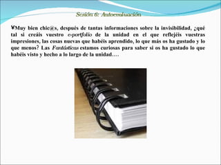 Sesión 6: Autoevaluación

•Muy bien chic@s, después de tantas informaciones sobre la invisibilidad, ¿qué
tal si creáis vuestro e-portfolio de la unidad en el que reflejéis vuestras
impresiones, las cosas nuevas que habéis aprendido, lo que más os ha gustado y lo
que menos? Las Fantásticas estamos curiosas para saber si os ha gustado lo que
habéis visto y hecho a lo largo de la unidad….
 