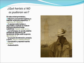 ¿Qué haríais si NO
  os pudieran ver?
En e taunid da re e sa
     s       a p nd rá ...
p Me ra tu c m re ió le to y a
      jo r     o p ns n c ra
e nd r vo a ula e p c o El
  nte e c b rio s e ífic :
misterioso Sr. Martínez.
a A e re a s ntim nto , a
      xp s r e      ie s
a um nta y autiliza e m d e
  rg e r              r l oo n
la o c ne s o ina a
   s ra io s ub rd d s
  us ntiva : Cuando nadie me ve...
s ta       s
v Lam rfo g y e us d l p té
        o lo ía l o e re rito
p rfe to d l s juntivo y d l
  e c e ub                e
c nd io l s p ; ad r tu o inió
  o ic na im le a            p n:
żQué harías si...?
. Un p qo uitod e na ió p s d
                e nto c n, ro o ia
y ritm : ¡Soy un cantante famoso!
       o
t C m re ió y e re ió e c :
    o p ns n xp s n s rita
¡A Jugar!
   Auto va c n.
        e lua ió
 