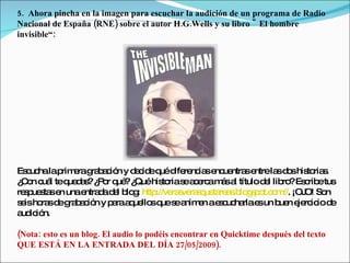 5.  Ahora pincha en la imagen para escuchar la audición de un programa de Radio
Nacional de España (RNE) sobre el autor H.G.Wells y su libro " El hombre
invisible“:




Es uc lap e g b c n y d c eq d re ia e ue se
   c ha rim ra ra a ió     e id ué ife nc s nc ntra ntrela d shis ria .
                                                             s o  to s
¿ o c l teq d s ¿ o q ?¿
 C n uá     ue a ? P r ué Quéhis rias a e am sa títulod l lib ?Es rib tus
                                  to e c rc á l            e ro c e
re p s se unae d d l b g http
  s ue ta n     ntra a e lo :   ://ve s ra q ta a .b g p t.c m ¡OJ So
                                     ra ve s ue re s lo s o o //. O! n
s isho sd g b c n y p raa ue sq s a e ae c ha e un b n e rc iod
 e    ra e ra a ió     a q llo ue e nim n s uc rla s         ue je ic e
a ic n.
 ud ió

(Nota: esto es un blog. El audio lo podéis encontrar en Quicktime después del texto
QUE ESTÁ EN LA ENTRADA DEL DÍA 27/05/2009).
 