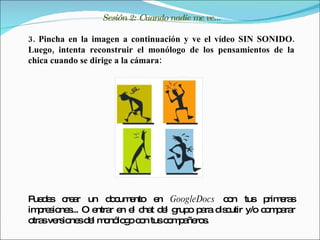 Sesión 2: Cuando nadie me ve...

3. Pincha en la imagen a continuación y ve el vídeo SIN SONIDO.
Luego, intenta reconstruir el monólogo de los pensamientos de la
chica cuando se dirige a la cámara:




P d s c a un d c e
 ue e re r        o um nto e GoogleDocs c n tus p e s
                            n            o       rim ra
im re io s O e r e e c t d l g o p ra d c
   p s ne ... ntra n l ha e rup a is utir y/o c m a r
                                                o p ra
o sve io sd l m nó g c n tusc m a ro .
 tra rs ne e o lo o o         o p ñe s
 