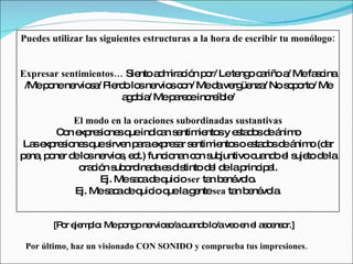 Puedes utilizar las siguientes estructuras a la hora de escribir tu monólogo:


Expresar sentimientos… Sie a m c n p r/ Lete o c riño a Mefa c
                          nto d ira ió o      ng a     /    s ina
 /Mep nene s / P rd lo ne sc n/ Med ve üe / No s p rto Me
      o     rvio a ie o s rvio o          a rg nza     oo /
                      a o ia Mep re einc íb /
                       gb /      a c    re le

           El modo en la oraciones subordinadas sustantivas
        C n e re io sq ind a s ntim nto y e ta o d á o
         o xp s ne ue ic n e            ie s s d s e nim
La e re io sq s n p rae re a s ntim nto o e ta o d á o (d r
   s xp s ne ue irve a xp s r e            ie s s d s e nim a
p na p ne d lo ne s e t.) func na c n s juntivo c nd e s to d la
 e , o r e s rvio , c           io n o ub            ua o l uje e
             o c n s o ina ae d tinto d l d lap ip l.
              ra ió ub rd d s is          e e rinc a
                  Ej. Mes c d q io ser ta b né lo
                         a a e uic        n e vo .
            Ej. Mes c d q io q lag ntesea ta b né la
                    a a e uic ue e              n e vo .


       [P r e m lo Mep ng ne s /ac nd lo ve e e a c ns r.]
         o je p :     o o rvio o ua o /a o n l s e o

 Por último, haz un visionado CON SONIDO y comprueba tus impresiones.
 