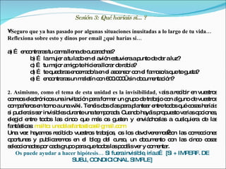 Sesión 3: żQué haríais si… ?

•Seguro que ya has pasado por algunas situaciones inusitadas a lo largo de tu vida…
Reflexiona sobre esto y dinos por email ¿qué harías si…

a … e o ra tu c m lle d c a c s
 )   nc ntra s a a na e uc ra ha ?
       b … lam r atu la o e e a n e tuvie ap
         )      uje    d n l vió s        ra unto d d r aluz?
                                                   e a
       c … tu m jo a ig tehic rallo r d ra ia
         )      e r m o       ie   ra e b ?
       d … teq d ra e e d /ae e a c ns r c n e fa o o q teg ta
         )     ue a s nc rra o n l s e o o l m s /a ue us ?
       e … e o ra un m le c n 6 0 0 €s d c e c n?
         )   nc ntra s    a tín o 0 .0 0 in o um nta ió

2. Asimismo, como el tema de esta unidad es la invisibilidad, va a re ib e vue tro
                                                                is   c ir n   s s
c rre se c nic s una invita ió p ra fo a un g o d tra a c n a uno d vue tro
 o o le tró o              c n a      rm r      rup e b jo o lg            e s s
c m a ro e to aunaw Te isd sd sp rap nte r e
 o p ñe s n rno           iki. né o ía a la a ntreto o q c s sha is
                                                                  d s ué o a ría
s p ie iss r invis le d nteunate p ra a C nd ha isp p s va so c ne ,
 i ud ra e        ib s ura          m o d . ua o yá ro ue to ria p io s
e g e
 le id ntre to o la c o q m s o g te y e d s s a c lq ra d la
               d s s inc ue á s us n                 nviá no la      ua uie   e s
fa s a : m ilto una e s nta tic s g a o
  ntá tic s a :     d la fa s a @ m il.c m
Una ve ha m s re ib o vue tro tra a s o lo d vo re o  o la c rre c ne
        z ya o c id           s s b jo , s s e lve m sc n s o c io s
oo
 p rtuna y p lic re o e e b g d l c o un d c e
         s    ub a m s n l lo e urs ,                 o um nto c n la c o c s s
                                                                   o   s inc o a
s le c na a p r c d g o p raq to o la p d isve y c m nta
 e c io d s o a a rup a ue d s s o á                 r o e r.
   Os puede ayudar a hacer hipótesis… Si fue invis le iríaa [Si + IMP
                                            ra     ib ,       …         ERF. DE
                         SUBJ C., ONDIC  IONAL SIMP    LE]
 