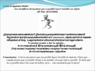 3. Lee el siguiente titular:
            Los científicos demuestran que es posible hacer invisible un objeto
                                   (El País, 20/ 2006)
                                               10/




¿Quéo ina tú s b e tetitula ¿ c rtoq e p s leha e invis lelam te ?
       p s o re s          r? Es ie   ue s o ib       cr     ib      a ria
   Sig nd e e m loq p d se o r e Comentarios, d jatu o inió a re p c
       uie o l je p ue ue e nc ntra n                    e       p n l s e to
   re ja ae e b g Lue o le to o e a ulo p ha oe laim g n a rio
     fle d n l lo .      g e d l rtíc        inc nd n        a e nte r.
                      Te pueden ayudar a dar tu opinión…
             A m m d d ve   ) c ns e q …   ) d q …
                 i o o e r,… (Yo o id ro ue          (Yo iría ue
        (Yo no c o/ no p ns / noc ns e / noo ino/ no ve / nod q …
           )    re      ie o     o id ro       p         o      iría ue
                       (A m no m p re eq + s juntivo
                            í)   e a c ue ub

Comentarios: A mí no me parece que sea posible hacer invisible la materia. Claro que…
  cuando pienso que es posible clonar a un animal, creo que todo es posible. Yo diría que
  no es posible hacer las cosas invisibles, pero… ¡me encantaría que lo fuera!
 