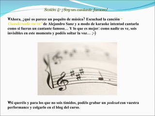 Sesión 4: ¡Soy un cantante famoso!

•Ahora, ¿qué os parece un poquito de música? Escuchad la canción “
Cuando nadie me ve” de Alejandro Sanz y a modo de karaoke intentad cantarla
como si fueras un cantante famoso… Y lo que es mejor: como nadie os ve, sois
invisibles en este momento y podéis soltar la voz… ;-)




•Si queréis y para los que no sois tímidos, podéis grabar un podcast con vuestra
performance y colgarlo en el blog del curso.
 