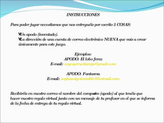 INSTRUCCIONES

Para poder jugar necesitamos que nos entreguéis por escrito 2 COSAS:

    • apodo (inventado).
     Un
    • dirección de una cuenta de correo electrónico NUEVA que vais a crear
     La
    únicamente para este juego.

                                    Ejemplos:
                              APODO: El lobo feroz
                       E-mail: soycaperucitaroja@gmail.com

                                APODO: Fantasma
                     E-mail: soytuamigoinvisible@hotmail.com


Recibiréis en vuestro correo el nombre del compańero (apodo) al que tenéis que
hacer vuestro regalo virtual junto con un mensaje de tu profesor en el que se informa
de la fecha de entrega de tu regalo virtual.
 