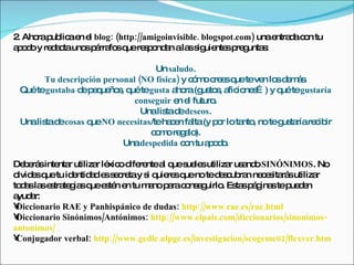2 Aho p lic e e blog: (http://amigoinvisible. blogspot.com) unae d c n tu
 .    ra ub a n l                                               ntra a o
a o o y re a tauno p rra sq re p nd n ala s uie sp g s
 pd       dc      s á fo ue s o a         s ig nte re unta :

                                  Un saludo.
      Tu descripción personal (NO física) y c m c e q teve lo d m s
                                             ó o re s ue    n s e á.
 Quétegustaba d p q ño , q tegusta a ra(g to , a io s ) y q tegustaría
               e e ue s ué              ho     us s fic ne …   ué
                             conseguir e e futuro
                                         n l      .
                               Unalis d deseos.
                                     ta e
 Unalis d cosas q NO necesitas/teha e fa (y p r lota , no teg ta re ib
       ta e       ue                   c n lta     o    nto    us ría c ir
                                 c m re a ).
                                  o o g lo
                          Unadespedida c n tu a o o
                                           o    pd.

De e sinte r utiliza lé o d re a q s le utiliza us nd SINÓNIMOS. No
   b rá     nta      r xic ife nte l ue ue s            r a o
o e q tu id ntid d e s c tay s q re q no ted s ub n ne e ita sutiliza
 lvid s ue      e a s e re       i uie s ue          e c ra c s rá            r
to a la e tra g sq e té e tu m nop rac ns g
  d s s s te ia ue s n n         a a o e uirlo Es sp g step d n
                                                      . ta á ina       ue e
a a
 yud r:
•Diccionario RAE y Panhispánico de dudas: http://www.rae.es/rae.html
•Diccionario Sinónimos/Antónimos: http://www.elpais.com/diccionarios/sinonimos-
antonimos/
•Conjugador verbal: http://www.gedlc.ulpgc.es/investigacion/scogeme02/flexver.htm
 