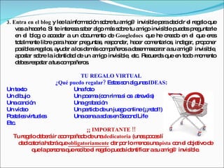 3. Entra en el blog y le lainfo a ió s b tu a ig invis lep rad c ir e re a q
                        e      rm c n o re    m @      ib a e id l g lo ue
    va a ha e . Si te inte s s b r a o m s s b tu a ig invis le p d s p g rle
       s   c rle           re a a e lg á o re       m o     ib ue e re unta
    e e b g o a c d r a un d c e d Googledocs q he c a o e e q e s
     n l lo        cee           o um nto e            ue     re d n l ue re
    to lm nte lib p ra ha e p g s re p nd r, ha e c m nta s ind g r, p p ne
      ta e       re a       c r re unta , s o e    c r o e rio ,   a a ro o r
    p s le re a s a a alo d m sc m a ro ad s nm s a r as a ig invis le
     o ib s g lo , yud r       s e á o p ñe s e e a c ra u m @             ib ,
    a o ta s b la id ntid d d un a ig invis le e . Re ue a q e to o m m nto
     p s r o re        e a e         m o     ib , tc   c rd ue n d o e
    d b sre p ta atusc m a ro .
     ee se r            o p ñe s

                           TU REGALO VIRTUAL
                  ¿Qué puedo regalar? Es ss n a una IDEAS:
                                        ta o lg s
Un te xto               Unafo  to
Un d ujo
     ib                 Un p e a(c n rim s o a vé )
                            om o          a i s tre is
Unac nc n
      a ió              Unag b c n
                              ra a ió
Un víd o
       e                Un p rtid d un jue o o
                            a o e          g nline(¡¡re !!)
                                                       to
P s le virtua s
 o ta s      le         Unac naas la e Se o Life
                              e     o s n c nd
Etc.
                             ¡¡ IMPORTANTE !!
  Tu re a d b ráir a o p ña od unadedicatoria (una p c slíne ss rvirá En la
       g lo e e     cma d e                       s oa      a e      n).
   d d a riaha ráq obligatoriamente d r p r lo m no unapista c n e o je
     e ic to    b ue                  a o       e s           o l b tivo d e
          q lap rs naq re ib e re a p d id ntific r as a ig invis le
           ue e o ue c e l g lo ue a e             a u m @           ib .
 