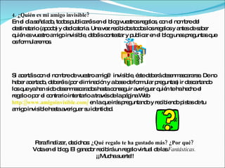 4. ¿Quién es mi amigo invisible?
En e d s ña d , to o p lic ré e e b gvue tro re a s c n e no b d l
     l ía e la o d s ub a is n l lo         s s g lo , o l m re e
d s ta (a o o y d d a ria Unave re ib o to o lo re a sy a sd s b r
 e tina rio p d ) e ic to .        z c id s d s s g lo        nte e a e
q n e vue tro a ig invis le d b isc nte ta y p lic r e e b guna p g sq
 uié s s         m o      ib , e é o s r ub a n l lo           s re unta ue
o fo ula m s
 s rm re o .




Si a e isc n e no b d vue troa ig invis le é ted b rád s nm s a rs . Deno
    c rtá o l m re e s            m @     ib , s e e e e a c ra e
ha e a e d , d b ré (p r e ina ió y ab s d fo ula p g s ir d s a nd
  b r c rta o e e is o lim c n          a e e rm r re unta )  e c rta o
lo q yaha s od s nm s a d sha tac ns g a rig r q n tehahe ho e
  s ue      n id e e a c ra o s o e uir ve ua uié             c l
re a o p r e c ntra inte rlo atra sd lap g We
  g lo o l o rio          nta      vé e á ina b
http://www.amigoinvisible.com/ e laq irá p g nd y re ib nd p ta d tu
                                n   ue s re unta o  c ie o is s e
a ig invis leha taa rig r s id ntid d
 m o      ib    s ve ua u e a .




        P rafina r, d c no : ¿Qué regalo te ha gustado más? ¿Por qué?
         a      liza e id s
       Vo e e b g El g na o re ib un re a virtua d la Fantásticas.
         ta n l lo .    a d r c irá        g lo      l e s
                              ¡¡Muc s rte
                                    ha ue !!
 