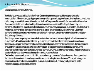 3. Lectura de la historia:

El m te s s no Ma
    is rio o e r rtínez.

To o loq ro e aDa Ma
    d      ue d a       vid rtíne Guzm n p re ee ta c ie p r un ve
                                    z      á a c s r ub rto o          lo
ins nd b ... Sin e b rg , a o q d m c rop ralo g le ta d a , lo c rre o s
    o a le         m a o lg ue a uy la a              s a ris s e rte s o d re
d b ls y lo a
  e o a      s nfitrio sd l re ta nteLeC uee Nue Yo e m
                      ne e s ura             irq n      va rk: s ultim naillo rio
En unac a e d nd e a y la a c ne s n un e p c c p lic , ha un
          iud d n o e l rte s c io s o              s e tá ulo úb o y
p rs na fa s a q tie d c b zaam ho ne yo uino , q tra n d d s la e
  e o je nta m l ue ne e a e                uc s o rq        s ue ta e e ve r l
m te , a e d p r s la os nc , d s e e c Da Ma
   is rio lim nta o o u rg ile io e i n fe to vid rtíne Guzm n      z       á
c m róo no lap
  o p            inturaNúm ro 5d J c o P llo k, un p r a s c influid p r
                             e      e a ks n o c        into b tra to       o o
Siq iro y Oro o
     ue s       zc .
P ro ha o sne yo uino no d s b d sp r lare ie a q ic n d un c d
  e      y tro o rq         s     e lum ra o o       c nte d uis ió e        ua ro
q c s 14 m ne d d la s y q ha c no id a fina ie m xic no ha e
  ue o tó 0 illo s e ó re , ue n o c o l                   nc ro e a         c
tie p , q n p r c rto m nd un c m a o p rad s e lac m ra Entree ss
    m o uie o ie           a ó       o unic d a e m ntir        o p .         llo e
e ue n la g le sd a d Ma tta o lo c rre o sd b ls , oinc ive
  nc ntra s a ría e rte e nha n,                s o d re e o a         lus
a uno d lo le e a sre ta nte , c m LeC ue d nd c ntras ríg o p to o
  lg s e s g nd rio s ura s o o                  irq , o e o        u id ro c lo
e a nd o c nta ve e d s e s larig s c rb ta
  s te id , ua s c s e e , in             uro a o a .
Dehe ho e tem xic no m
       c , s e a            ultim na d m p c ss ña sd s rlo Aunq vive
                                 illo rio a uy o a e le e e .             ue
fund m nta e e Lo re , m ntie un p r d p o e Nue Yo s ning
      a e lm nte n nd s a ne                 a e is s n       va rk, in      una
o te c n d c fe so e c lta , p ss leutiliza e m tro y e p rs na s lo
  s nta ió e ho re         s o s ue ue            r l e , l e o l ó
ne e a p ralalo ís ac s ra
    c s rio a       g tic a e .
 