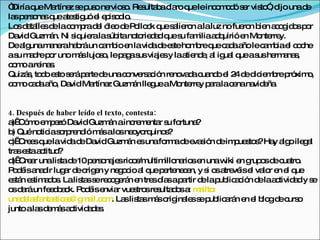 “Diríaq Ma
        ue rtíne s p one s . Re ulta ac ro q leinc m d s r vis ” d unad
                   z e us rvio o s b la ue              o o ó e to , ijo   e
la p rs na q a s uó e e is d .
  s e o s ue te tig l p o io
Lo d ta sd lac m rad l ó od P llo k q s lie n alaluz no fue n b n a o id sp r
   s e lle e o p e le e o c ue a ro                            ro ie c g o o
Da Guzm n. Ni s uie las itano rie a q s fa iliaa q
   vid       á       iq ra úb       to d d ue u m       d uirióe Mo rre
                                                                n nte y.
Dea unam ne ha ráun c m io e lavid d e teho b q c d a lec m iae c c
     lg      a ra b         a b n      a e s      m re ue a a ño a b l o he
as m d p r unom slujo o lep g s via sy laa nd , a ig l q as he a s
   u a re o           á    s,   a a us je       tie e l ua ue us rm na ,
c m are s
 o o      ina .
Quizá , to o e to s ráp rted unac nve a ió re va ac nd e 2 d d ie b p xim ,
      s d s e a             e    o rs c n no d ua o l 4 e ic m re ró o
c m c d a , Da Ma
 o o a a ño vid rtíne Guzm n lle ueaMo rre p ralac nana e .
                             z     á   g      nte y a        e    vid ña


4. Después de haber leído el texto, contesta:
a C m e p zó Da Guzm n ainc m nta s fo
  )  ó o m e         vid      á       re e r u rtuna  ?
b Quéno ias rp nd m salo ne yo uino ?
  )        tic o re ió á         s o rq       s
c C e q lavid d Da Guzm n e unafo ad e s n d im ue to ?Ha a oile a
  )  re s ue        a e vid         á s        rm e va ió e p s s         y lg   gl
tra e taa titud
    s s c       ?
d C a unalis d 10p rs na sric s ultim na se unaw e g o d c tro
  )  re r        ta e    e o je o /m          illo rio n      iki n rup s e ua .
P d isa d lug r d o e y ne o io a q p rte c n, y s o a vé e va r e e q
  o é na ir a e rig n            g c l ue e ne e         i s tre is l lo n l ue
e tá e tim d s Lalis ss re o e n e tre d sap rtir d lap lic c n d laa tivid dy s
  s n s a o.          ta e c g rá n s ía           a   e ub a ió e c           a   e
o d ráun fe d a k. P d ise r vue tro re ulta o a m ilto
  s a         e b c o é nvia          s s s ds : a :
una e s nta tic s g a o . La lis sm so ina ss p lic rá e e b gd c o
     d la fa s a @ m il.c m s ta á rig le e ub a n n l lo e urs
junto ala d m sa tivid d s
           s e á c      a e.
 