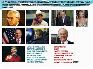 e Mirala s uie sfo g fía d m na sy tra d id ntific r d q n s tra y aq
 )       s ig nte to ra s e illo rio  ta e e      a e uié e ta       ué
ne o io p rte c . Ad m s ¿
   g c e ne e e á , Quép ns sd e to m na s ¿ ó oc e q p d n s r
                           ie a e s s illo rio ? C m re s ue o ría e
invis le ?
     ib s :




                   JOANNE K ROW LING     BLOOMBERG
                   RUP ERT MURDOC  H     ZARA
                   MICHAEL BLOOMBERG     HARRY POTTER
                   KARL ALBRECHT         NEW CORP
                                             S     ORATION
                   ALICE W ALTON         SUPERMERC ADOS ALDI
                   W ILLIAM GATES III 
                                         MICROSOFT
                   ROMAN ABRAMOVICH      TIENDAS WAL-MART
                   AMANC ORTEGA
                          IO             PETR”LEO Y FÚTBOL    
                                                               
                                                               
 