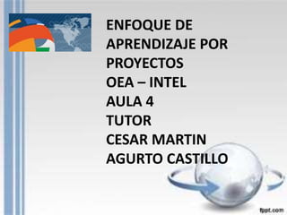 ENFOQUE DE 
APRENDIZAJE POR 
PROYECTOS 
OEA – INTEL 
AULA 4 
TUTOR 
CESAR MARTIN 
AGURTO CASTILLO 
 