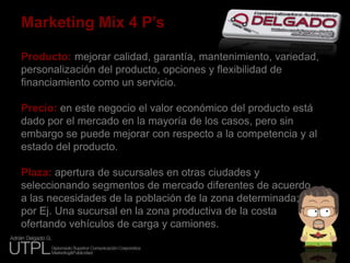 Marketing Mix 4 P’sProducto: mejorar calidad, garantía, mantenimiento, variedad, personalización del producto, opciones y flexibilidad de financiamiento como un servicio.Precio: en este negocio el valor económico del producto está dado por el mercado en la mayoría de los casos, pero sin embargo se puede mejorar con respecto a la competencia y al estado del producto.Plaza: apertura de sucursales en otras ciudades y seleccionando segmentos de mercado diferentes de acuerdoa las necesidades de la población de la zona determinada;por Ej. Una sucursal en la zona productiva de la costaofertando vehículos de carga y camiones. 