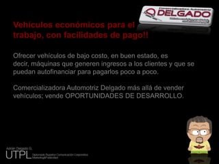 Vehículos económicos para eltrabajo, con facilidades de pago!!Ofrecer vehículos de bajo costo, en buen estado, es decir, máquinas que generen ingresos a los clientes y que se puedan autofinanciar para pagarlos poco a poco.Comercializadora Automotriz Delgado más allá de vender vehículos; vende OPORTUNIDADES DE DESARROLLO.