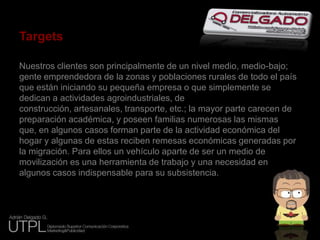 TargetsNuestros clientes son principalmente de un nivel medio, medio-bajo; gente emprendedora de la zonas y poblaciones rurales de todo el país que están iniciando su pequeña empresa o que simplemente se dedican a actividades agroindustriales, de construcción, artesanales, transporte, etc.; la mayor parte carecen de preparación académica, y poseen familias numerosas las mismas que, en algunos casos forman parte de la actividad económica del hogar y algunas de estas reciben remesas económicas generadas por la migración. Para ellos un vehículo aparte de ser un medio de movilización es una herramienta de trabajo y una necesidad en algunos casos indispensable para su subsistencia.