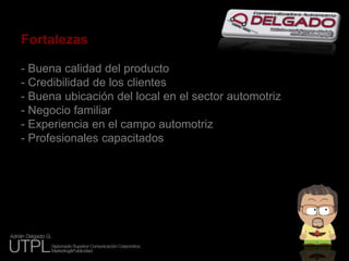Fortalezas- Buena calidad del producto- Credibilidad de los clientes- Buena ubicación del local en el sector automotriz- Negocio familiar- Experiencia en el campo automotriz- Profesionales capacitados