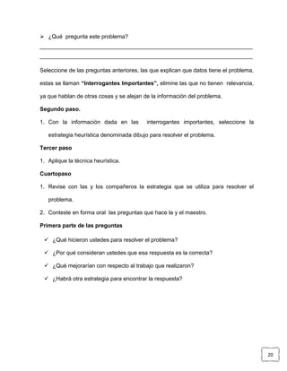  ¿Qué pregunta este problema?
____________________________________________________________________
____________________________________________________________________

Seleccione de las preguntas anteriores, las que explican que datos tiene el problema,

estas se llaman “Interrogantes Importantes”, elimine las que no tienen relevancia,

ya que hablan de otras cosas y se alejan de la información del problema.

Segundo paso.

1. Con la información dada en las         interrogantes importantes, seleccione la

   estrategia heurística denominada dibujo para resolver el problema.

Tercer paso

1. Aplique la técnica heurística.

Cuartopaso

1. Revise con las y los compañeros la estrategia que se utiliza para resolver el

   problema.

2. Conteste en forma oral las preguntas que hace la y el maestro.

Primera parte de las preguntas

  ¿Qué hicieron ustedes para resolver el problema?

  ¿Por qué consideran ustedes que esa respuesta es la correcta?

  ¿Qué mejorarían con respecto al trabajo que realizaron?

  ¿Habrá otra estrategia para encontrar la respuesta?




                                                                                        20
 