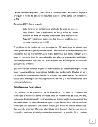 La Real Academia Española (1992) define el problema como: “Proposición dirigida a
averiguar el modo de obtener un resultado cuando ciertos datos son conocidos”.
(p.78).

Barrantes (2007) dice al respecto:

          Debe tenerse un conocimiento profundo del área de que se
          trate. Cuando más entendimiento se tenga sobre el campo
          especial, se está en mejores condiciones para descubrir sus
          “lagunas” y reconocer cuales son las áreas de problema que
          necesitan investigarse. (p.112).

El problema es la médula de toda investigación. El investigador se plantea una
interrogante desde su percepción del medio. Debe tener muy claro el contexto y las
situaciones que se le presentan, para lograr determinar que desea indagar. Debe
tener en cuenta su área de especialización para elabora su proyecto investigativo.
Esto le exige conocer muy bien, los puntos que se van a investigar en el campo en
que ejerce su profesión.

Esta investigación pretende mejorar las habilidades en el pensamiento lógico, con el
fin de resolver problemas matemáticos. Debido a que existe mucha dificultad en las y
los estudiantes para encontrar la solución a situaciones problemáticas. Es importante
buscar otras estrategias que les proporcionen a la niña y el niño mecanismos para
encontrar soluciones.

Estrategias o heurísticas.

Los métodos en la enseñanza de la Matemática, con lleva a considerar las
estrategias o heurísticas como un enlace entre los fundamentos de estos. Por ello,
se basa en la reorganización y estructuración de la información. Los conocimientos
adquiridos sirven de base a los nuevos aprendizajes. Desarrolla el moldeamiento de
estrategias para comprobar una práctica o teoría, por medio del análisis de los datos.
Esto permite encontrar diferentes alternativas para descubrir distintos caminos de
indagación, descubrir e investigar diferentes alternativas de solución. Es un proceso



                                                                                         6
 