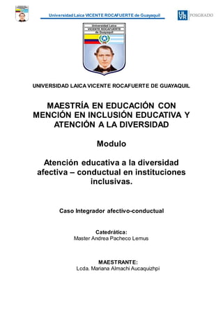 Universidad Laica VICENTE ROCAFUERTE de Guayaquil
UNIVERSIDAD LAICA VICENTE ROCAFUERTE DE GUAYAQUIL
MAESTRÍA EN EDUCACIÓN CON
MENCIÓN EN INCLUSIÓN EDUCATIVA Y
ATENCIÓN A LA DIVERSIDAD
Modulo
Atención educativa a la diversidad
afectiva – conductual en instituciones
inclusivas.
Caso Integrador afectivo-conductual
Catedrática:
Master Andrea Pacheco Lemus
MAESTRANTE:
Lcda. Mariana Almachi Aucaquizhpi
 