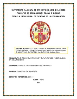 PROYECTO: APORTES DE LA COMUNICACIÓN PARTICIPATIVA EN LA
PREVENCIÓN DE LOS INCENDIOS FORESTALES EN LA COMUNIDAD
CHUQUIRA DEL DISTRITO DE KUNTURKANKI - CANAS 2023.
UNIVERSIDAD NACIONAL DE SAN ANTONIO ABAD DEL CUSCO
FACULTAD DE COMUNICACIÓN SOCIAL E IDIOMAS
ESCUELA PROFESIONAL DE CIENCIAS DE LA COMUNICACIÓN
ASIGNATURA: ENFOQUE CUANTITATIVO Y CUALITATIVO DE INVESTIGACION
EN COMUNICACION.
PROFESORA: DRA. GLADYS GEORGINA CONCHA FLORES
ALUMNO: FRANCO NILO AYMA APAZA
SEMESTRE ACADEMICO: 2022 - ll
CUSCO – PERU
2022
 