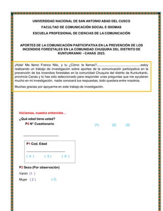 P1 Cod. Edad
( 4 ) ( 5 ) ( 6 )
¡Hola! Me llamo Franco Nilo, y tu ¿Cómo te llamas?.................................................estoy
realizando un trabajo de investigación sobre aportes de la comunicación participativa en la
prevención de los incendios forestales en la comunidad Chuquira del distrito de Kunturkanki,
provincia Canas y tú has sido seleccionado para responder unas preguntas que me ayudaran
mucho en mi investigación, nadie conocerá tus respuestas, todo quedara entre nosotros.
Muchas gracias por apoyarme en este trabajo de investigación.
UNIVERSIDAD NACIONAL DE SAN ANTONIO ABAD DEL CUSCO
FACULTAD DE COMUNICACIÓN SOCIAL E IDIOMAS
ESCUELA PROFESIONAL DE CIENCIAS DE LA COMUNICACIÓN
APORTES DE LA COMUNICACIÓN PARTICIPATIVA EN LA PREVENCIÓN DE LOS
INCENDIOS FORESTALES EN LA COMUNIDAD CHUQUIRA DEL DISTRITO DE
KUNTURKANKI - CANAS 2023.
Iniciemos, nuestra entrevista…
¿Qué edad tiene usted?
P0 N° Cuestionario (1) (2) (3)
P2 Sexo (Por observación)
Varón (1 )
Mujer ( 2 ) ( 7)
 