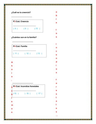 P3 Cod. Creencia
( 8 ) ( 9 ) ( 10 )
P4 Cod. Familia
( 11 ) ( 12 ) ( 13 )
P6 Cod. Incendios forestales
( 15 ) ( 16 ) ( 17 )
¿Cuál es tu creencia?
¿Cuántos son en tu familia?
A
h
o
r
a
,
h
a
b
l
e
m
o
s
s
o
b
r
e
l
o
s
i
n
c
e
n
d
i
o
s
f
o
r
e
s
t
a
l
e
s
…
 
