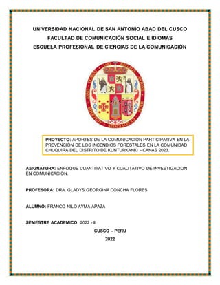 UNIVERSIDAD NACIONAL DE SAN ANTONIO ABAD DEL CUSCO
FACULTAD DE COMUNICACIÓN SOCIAL E IDIOMAS
ESCUELA PROFESIONAL DE CIENCIAS DE LA COMUNICACIÓN
ASIGNATURA: ENFOQUE CUANTITATIVO Y CUALITATIVO DE INVESTIGACION
EN COMUNICACION.
PROFESORA: DRA. GLADYS GEORGINA CONCHA FLORES
ALUMNO: FRANCO NILO AYMA APAZA
SEMESTRE ACADEMICO: 2022 - ll
CUSCO – PERU
2022
PROYECTO: APORTES DE LA COMUNICACIÓN PARTICIPATIVA EN LA
PREVENCIÓN DE LOS INCENDIOS FORESTALES EN LA COMUNIDAD
CHUQUIRA DEL DISTRITO DE KUNTURKANKI - CANAS 2023.
 