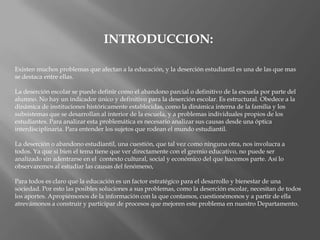 INTRODUCCION:Existen muchos problemas que afectan a la educación, y la deserción estudiantil es una de las que mas se destaca entre ellas. La deserción escolar se puede definir como el abandono parcial o definitivo de la escuela por parte del alumno. No hay un indicador único y definitivo para la deserción escolar. Es estructural. Obedece a la dinámica de instituciones históricamente establecidas, como la dinámica interna de la familia y los subsistemas que se desarrollan al interior de la escuela, y a problemas individuales propios de los estudiantes. Para analizar esta problemática es necesario analizar sus causas desde una óptica interdisciplinaria. Para entender los sujetos que rodean el mundo estudiantil. La deserción o abandono estudiantil, una cuestión, que tal vez como ninguna otra, nos involucra a todos. Ya que si bien el tema tiene que ver directamente con el gremio educativo, no puede ser analizado sin adentrarse en el  contexto cultural, social y económico del que hacemos parte. Así lo observaremos al estudiar las causas del fenómeno, Para todos es claro que la educación es un factor estratégico para el desarrollo y bienestar de una sociedad. Por esto las posibles soluciones a sus problemas, como la deserción escolar, necesitan de todos los aportes. Apropiémonos de la información con la que contamos, cuestionémonos y a partir de ella atrevámonos a construir y participar de procesos que mejoren este problema en nuestro Departamento. 