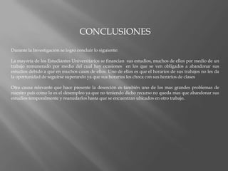 CONCLUSIONESDurante la Investigación se logro concluir lo siguiente:La mayoría de los Estudiantes Universitarios se financian  sus estudios, muchos de ellos por medio de un trabajo remunerado por medio del cual hay ocasiones  en los que se ven obligados a abandonar sus estudios debido a que en muchos casos de ellos. Uno de ellos es que el horarios de sus trabajos no les da la oportunidad de seguirse superando ya que sus horarios les choca con sus horarios de clasesOtra causa relevante que hace presente la deserción es también uno de los mas grandes problemas de nuestro país como lo es el desempleo ya que no teniendo dicho recurso no queda mas que abandonar sus estudios temporalmente y reanudarlos hasta que se encuentran ubicados en otro trabajo.