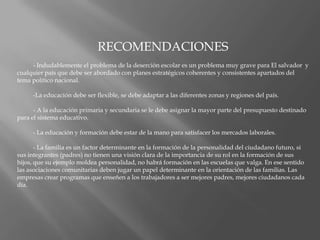 RECOMENDACIONES	- Indudablemente el problema de la deserción escolar es un problema muy grave para El salvador  y cualquier país que debe ser abordado con planes estratégicos coherentes y consistentes apartados del tema político nacional. 	-La educación debe ser flexible, se debe adaptar a las diferentes zonas y regiones del país. 	- A la educación primaria y secundaria se le debe asignar la mayor parte del presupuesto destinado para el sistema educativo. 	- La educación y formación debe estar de la mano para satisfacer los mercados laborales. 	- La familia es un factor determinante en la formación de la personalidad del ciudadano futuro, si sus integrantes (padres) no tienen una visión clara de la importancia de su rol en la formación de sus hijos, que su ejemplo moldea personalidad, no habrá formación en las escuelas que valga. En ese sentido las asociaciones comunitarias deben jugar un papel determinante en la orientación de las familias. Las empresas crear programas que enseñen a los trabajadores a ser mejores padres, mejores ciudadanos cada día.