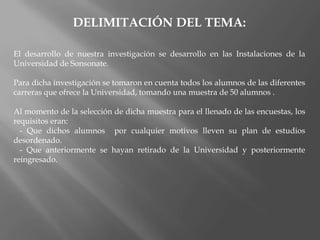 DELIMITACIÓN DEL TEMA:El desarrollo de nuestra investigación se desarrollo en las Instalaciones de la Universidad de Sonsonate.Para dicha investigación se tomaron en cuenta todos los alumnos de las diferentes carreras que ofrece la Universidad, tomando una muestra de 50 alumnos .Al momento de la selección de dicha muestra para el llenado de las encuestas, los requisitos eran:   - Que dichos alumnos  por cualquier motivos lleven su plan de estudios desordenado.   - Que anteriormente se hayan retirado de la Universidad y posteriormente reingresado.