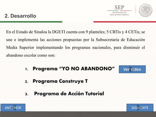 2. Desarrollo
En el Estado de Sinaloa la DGETI cuenta con 9 planteles; 5 CBTis y 4 CETis; se
une e implementa las acciones propuestas por la Subsecretaria de Educación
Media Superior implementando los programas nacionales, para disminuir el
abandono escolar como son:
1. Programa “YO NO ABANDONO”
2. Programa Construye T
3. Programa de Acción Tutorial
SIGUIENTEANTERIOR
Ver Video
 