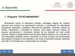 1. Programa “YO NO ABANDONO”
Movimiento contra el Abandono Escolar, estrategia integral de carácter
nacional que involucra la participación conjunta y coordinada de autoridades
educativas, federales y estatales, directivos de planteles, docentes, padres de
familia, estudiantes y sociedad en general, para lograr mayores índices de
acceso, permanencia y conclusión exitosa de los estudios de nivel medio
superior. Desde la Subsecretaría de Educación Media Superior y en consulta con
las autoridades estatales hemos construido un primer conjunto de herramientas
para apoyar el trabajo en los planteles y así evitar el abandono escolar, utilizando
para ello 12 manuales que a continuación se muestran:
2. Desarrollo
SIGUIENTEANTERIOR
 