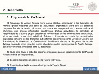 3. Programa de Acción Tutorial
El Programa de Acción Tutorial tiene como objetivo acompañar a los tutorados de
manera grupal mediante una serie de actividades organizadas, para que las personas
responsables de la tutoría, ofrezcan una educación compensatoria o enmendadora al
alumnado que afronta dificultades académicas. Dichas actividades le permitirán al
responsable de la tutoría grupal detectar las necesidades de los alumnos para canalizarlos,
si es necesario, a un nivel individual. Asimismo, tomando en cuenta las necesidades
expuestas por parte de los diferentes subsistemas coordinados por la Dirección General del
Bachillerato, la Dirección de Coordinación Académica elabora el Programa de Acción
Tutorial, teniendo como base los puntos abordados en los Lineamientos de Acción Tutorial,
con tres vertientes principales para su desarrollo:
1) Guía para llevar a cabo las acciones medulares para el establecimiento del Plan de
Acción Tutorial en los planteles.
2) Espacio designado al apoyo de la Tutoría Individual.
3) Espacio de actividades para el apoyo de la Tutoría Grupa
:
2. Desarrollo
SIGUIENTEANTERIOR
 