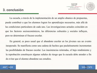La escuela, a través de la implementación de un amplio abanico de propuestas,
puede contribuir a que los alumnos logren los aprendizajes necesarios, más allá de
las condiciones particulares de cada uno. Las investigaciones actuales coinciden en
que los factores socioeconómicos, las diferencias culturales y sociales influyen,
pero no determinan el fracaso escolar.
3. conclusión
En general, es poco usual que el abandono escolar en los jóvenes sea un evento
inesperado. Se manifiesta como una cadena de hechos que paulatinamente incrementan
las posibilidades de fracaso escolar. Las inasistencias reiteradas, el bajo rendimiento y
la reprobación constituyen algunas señales de riesgo que la escuela debe atender a fin
de evitar que el alumno abandone sus estudios.
SIGUIENTEANTERIOR
 