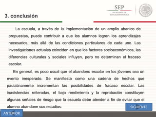 La escuela, a través de la implementación de un amplio abanico de
propuestas, puede contribuir a que los alumnos logren los aprendizajes
necesarios, más allá de las condiciones particulares de cada uno. Las
investigaciones actuales coinciden en que los factores socioeconómicos, las
diferencias culturales y sociales influyen, pero no determinan el fracaso
escolar.
3. conclusión
En general, es poco usual que el abandono escolar en los jóvenes sea un
evento inesperado. Se manifiesta como una cadena de hechos que
paulatinamente incrementan las posibilidades de fracaso escolar. Las
inasistencias reiteradas, el bajo rendimiento y la reprobación constituyen
algunas señales de riesgo que la escuela debe atender a fin de evitar que el
alumno abandone sus estudios. SIGUIENTE
ANTERIOR
 
