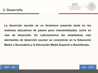 2. Desarrollo
La deserción escolar es un fenómeno presente tanto en los
sistemas educativos de países poco industrializados, como en
vías de desarrollo. En Latinoamérica las estadísticas más
alarmantes de deserción escolar se concentran en la Educación
Media o Secundaria y la Educación Media Superior o Bachillerato.
SIGUIENTEANTERIOR
 