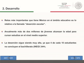 2. Desarrollo
Retos más importantes que tiene México en el ámbito educativo es lo
relativo a la llamada “deserción escolar”.
Anualmente más de dos millones de jóvenes alcanzan la edad para
cursar estudios en el nivel medio superior.
La deserción sigue siendo muy alta, ya que 4 de cada 10 estudiantes
no concluyen el bachillerato (INEGI 2009).
SIGUIENTEANTERIOR
 