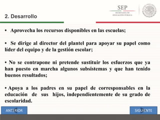 • Aprovecha los recursos disponibles en las escuelas;
• Se dirige al director del plantel para apoyar su papel como
líder del equipo y de la gestión escolar;
• No se contrapone ni pretende sustituir los esfuerzos que ya
han puesto en marcha algunos subsistemas y que han tenido
buenos resultados;
• Apoya a los padres en su papel de corresponsables en la
educación de sus hijos, independientemente de su grado de
escolaridad.
2. Desarrollo
SIGUIENTEANTERIOR
 