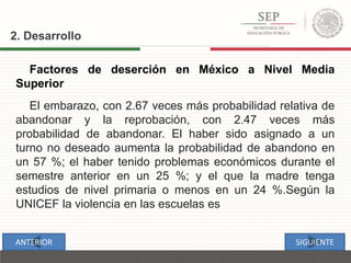 2. Desarrollo
Factores de deserción en México a Nivel Media
Superior
El embarazo, con 2.67 veces más probabilidad relativa de
abandonar y la reprobación, con 2.47 veces más
probabilidad de abandonar. El haber sido asignado a un
turno no deseado aumenta la probabilidad de abandono en
un 57 %; el haber tenido problemas económicos durante el
semestre anterior en un 25 %; y el que la madre tenga
estudios de nivel primaria o menos en un 24 %.Según la
UNICEF la violencia en las escuelas es
SIGUIENTEANTERIOR
 