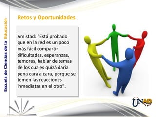 Amistad: “Está probado que en la red es un poco más fácil compartir dificultades, esperanzas, temores, hablar de temas de los cuales quizá daría pena cara a cara, porque se temen las reacciones inmediatas en el otro”. Retos y Oportunidades 