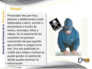 Privacidad: Hoy por hoy, jóvenes y adolescentes están habituados a decir, escribir y presentarse a través de textos, mensajes, fotos y videos. En la mayoría de las ocasiones no parecen conscientes de que aquello que escriben o cargan en la red. Una vez publicado es visible para todos e incluso se puede perder el control de dónde puede terminar la información. Riesgos 