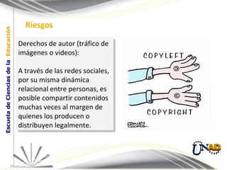 Derechos de autor (tráfico de imágenes o videos):  A través de las redes sociales, por su misma dinámica relacional entre personas, es posible compartir contenidos muchas veces al margen de quienes los producen o distribuyen legalmente.  Riesgos 