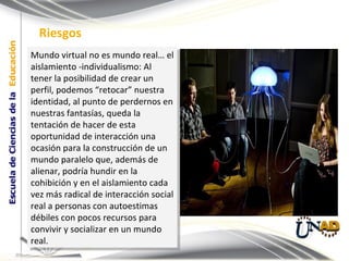 Mundo virtual no es mundo real… el aislamiento -individualismo: Al tener la posibilidad de crear un perfil, podemos “retocar” nuestra identidad, al punto de perdernos en nuestras fantasías, queda la tentación de hacer de esta oportunidad de interacción una ocasión para la construcción de un mundo paralelo que, además de alienar, podría hundir en la cohibición y en el aislamiento cada vez más radical de interacción social real a personas con autoestimas débiles con pocos recursos para convivir y socializar en un mundo real.  Riesgos 