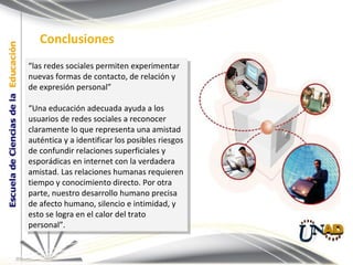 “ las redes sociales permiten experimentar nuevas formas de contacto, de relación y de expresión personal” “ Una educación adecuada ayuda a los usuarios de redes sociales a reconocer claramente lo que representa una amistad auténtica y a identificar los posibles riesgos de confundir relaciones superficiales y esporádicas en internet con la verdadera amistad. Las relaciones humanas requieren tiempo y conocimiento directo. Por otra parte, nuestro desarrollo humano precisa de afecto humano, silencio e intimidad, y esto se logra en el calor del trato personal”. Conclusiones 