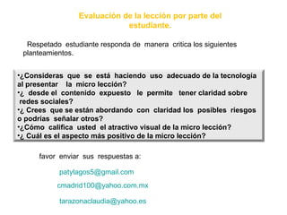 Evaluación de la lección por parte del estudiante. Respetado  estudiante responda de  manera  critica los siguientes planteamientos.  favor  enviar  sus  respuestas a:  [email_address] [email_address] [email_address] ¿Consideras  que  se  está  haciendo  uso  adecuado de la tecnología  al presentar  la  micro lección? ¿  desde el  contenido  expuesto  le  permite  tener claridad sobre  redes sociales? ¿ Crees  que se están abordando  con  claridad los  posibles  riesgos  o podrías  señalar otros? ¿Cómo  califica  usted  el atractivo visual de la micro lección? ¿ Cuál es el aspecto más positivo de la micro lección? 